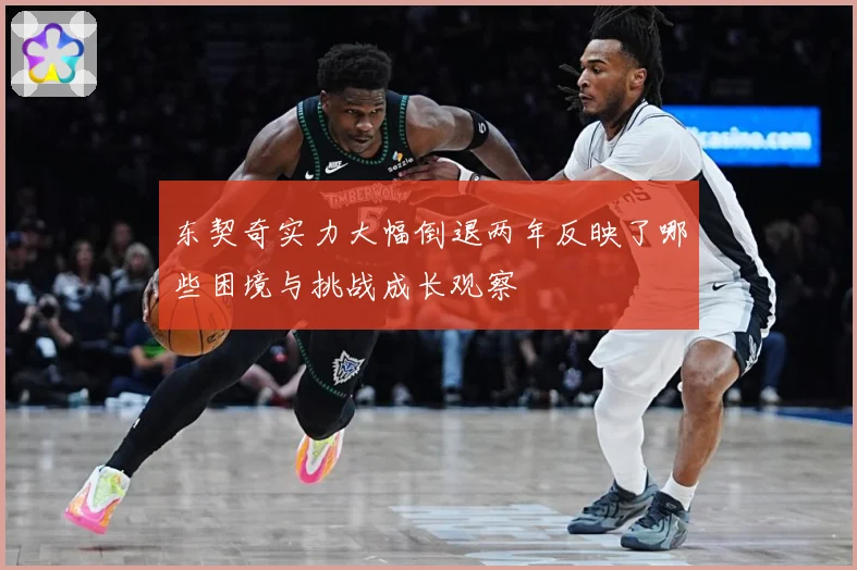 东契奇实力大幅倒退两年反映了哪些困境与挑战成长观察