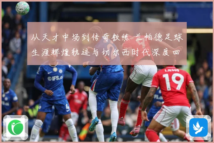 从天才中场到传奇教练 兰帕德足球生涯辉煌轨迹与切尔西时代深度回顾