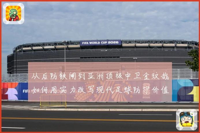 从后防铁闸到亚洲顶级中卫金玟哉如何用实力改写现代足球防守价值
