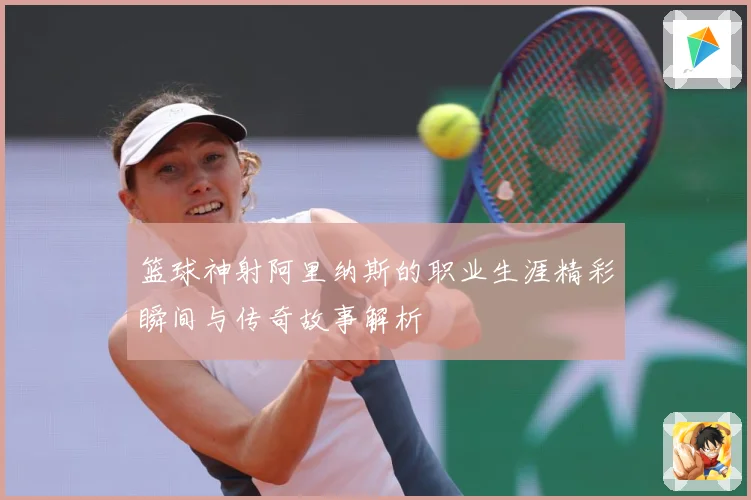 篮球神射阿里纳斯的职业生涯精彩瞬间与传奇故事解析