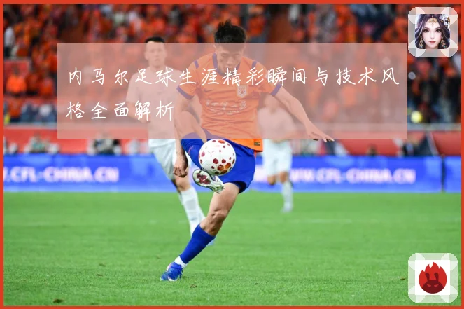 内马尔足球生涯精彩瞬间与技术风格全面解析