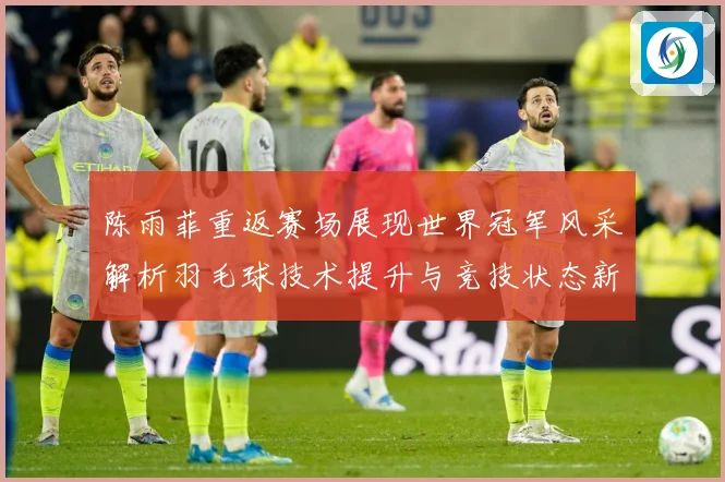 陈雨菲重返赛场展现世界冠军风采解析羽毛球技术提升与竞技状态新变化