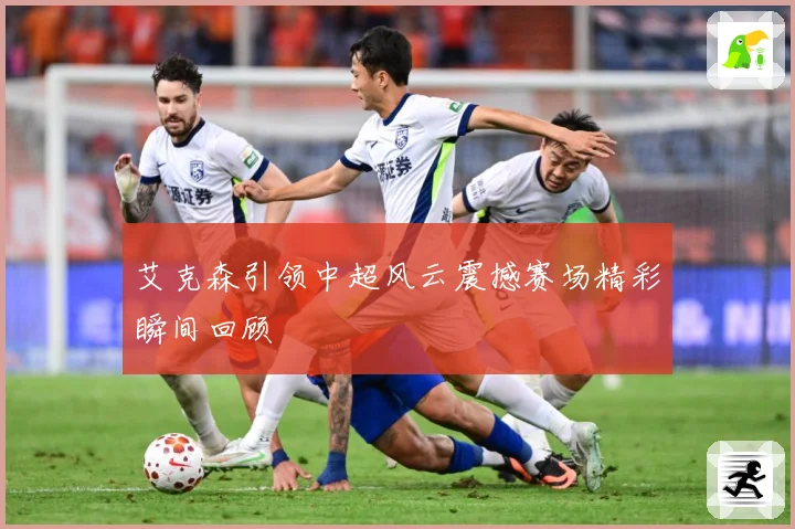 艾克森引领中超风云震撼赛场精彩瞬间回顾