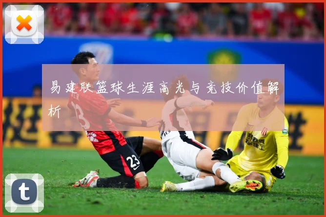 易建联篮球生涯高光与竞技价值解析