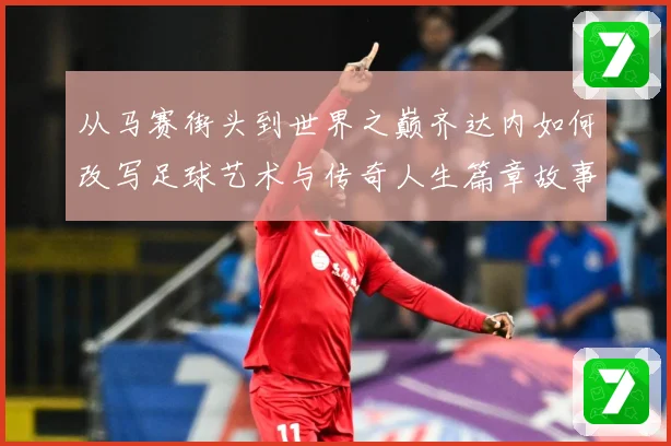 从马赛街头到世界之巅齐达内如何改写足球艺术与传奇人生篇章故事