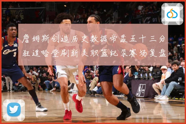 詹姆斯创造历史数据帝轰五十三分狂追哈登刷新美职篮纪录赛场复盘