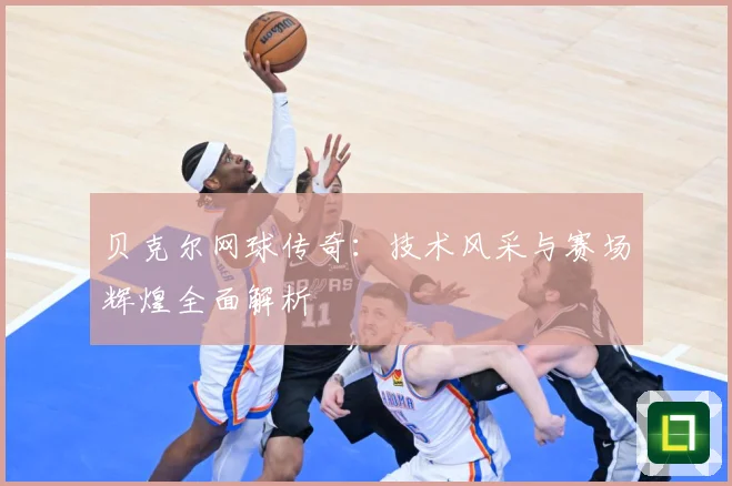 贝克尔网球传奇：技术风采与赛场辉煌全面解析