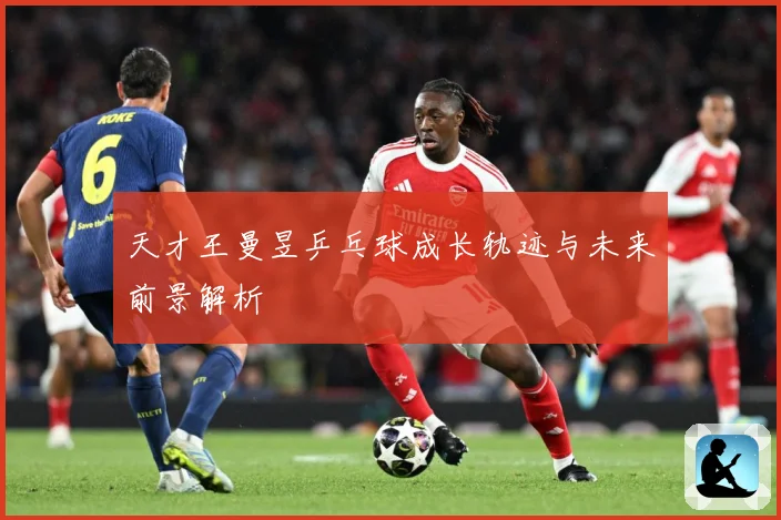 天才王曼昱乒乓球成长轨迹与未来前景解析